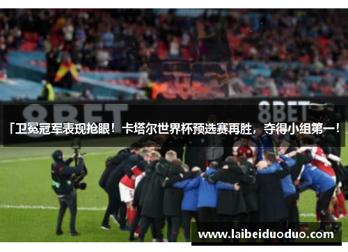 「卫冕冠军表现抢眼！卡塔尔世界杯预选赛再胜，夺得小组第一！」